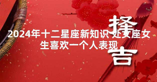 2024年十二星座新知识 处女座女生喜欢一个人表现